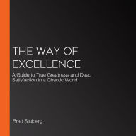 The Way of Excellence: A Guide to True Greatness and Deep Satisfaction in a Chaotic World