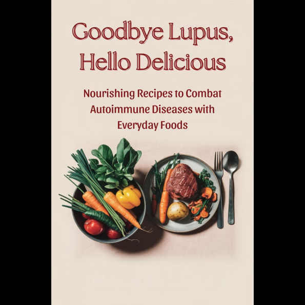 Goodbye Lupus, Hello Delicious: Nourishing Recipes to Combat Autoimmune Diseases with Everyday Foods