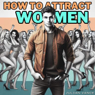 How to Attract Women: From Chump to Champion: The Irresistible Man's Guide to Attracting Women with Effortless Attraction, Flawless Flirting, and Proven Seduction Strategies to Captivate Her and Unlock the Secrets She Can't Resist