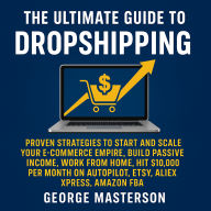 The Ultimate Guide to Dropshipping: Proven Strategies to Start and Scale Your E-commerce Empire, Build Passive Income, Work From Home, Hit $10,000 Per Month on Autopilot, Etsy, Alixpress, Amazon FBA