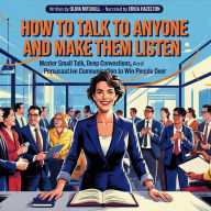 How To Talk To Anyone And Make Them Listen: Master Small Talk, Deep Conversations, And Persuasive Communication To Win People Over