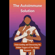 The Autoimmune Solution: Understanding and Overcoming the Hidden Triggers of Your Body's Response