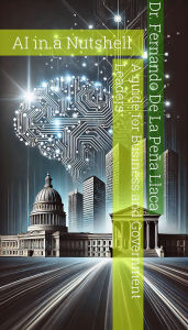 AI in a Nutshell: A Guide for Business and Government Leaders: Dr. Fernando De La Peña Llaca