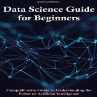 Data Science Guide for Beginners: Comprehensive Guide to Understanding the Power of Artificial Intelligence