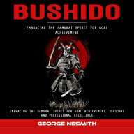 Bushido: Embracing the Samurai Spirit for Goal Achievement (Embracing the Samurai Spirit for Goal Achievement, Personal and Professional Excellence)