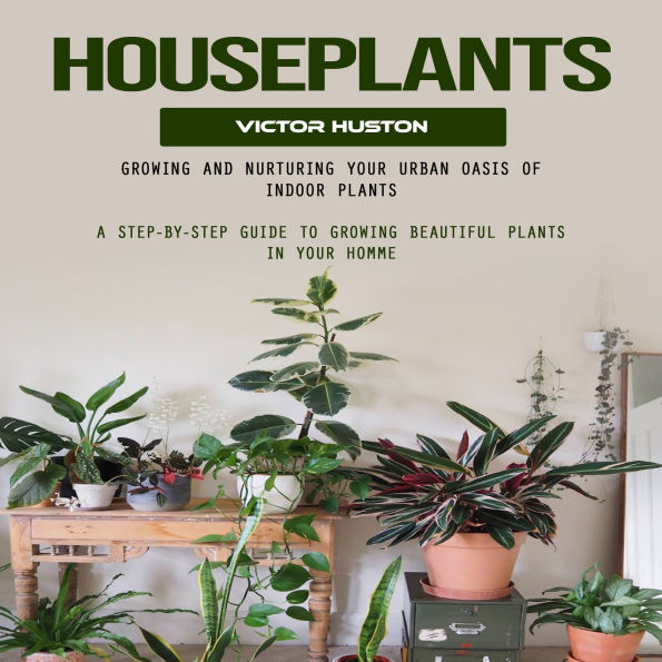 Houseplants: Growing and Nurturing Your Urban Oasis of Indoor Plants (A Step-by-step Guide to Growing Beautiful Plants in Your Homme)