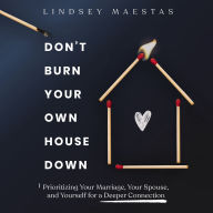 Don't Burn Your Own House Down: Prioritizing Your Marriage, Your Spouse, and Yourself for a Deeper Connection