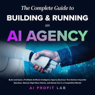 The Complete Guide to Building and Running an AI Agency: Build and Scale a Profitable Artificial Intelligence Agency Business That Delivers Impactful Solutions, Attracts High-Value Clients, and Stands Out in a Competitive Market