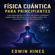 Física Cuántica Para Principiantes: Las principales teorías de física cuánticas explicadas fácilmente para descubrir los secretos ocultos del universo