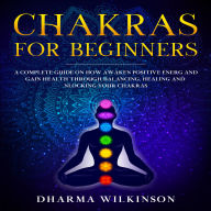 CHAKRAS FOR BEGINNERS: A Complete guide on how awaken positive energy and gain health through balancing, healing and unlocking your chakras
