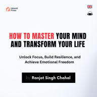 How to Master Your Mind and Transform Your Life: Unlock Focus, Build Resilience, and Achieve Emotional Freedom