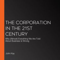 The Corporation in the 21st Century: Why (Almost) Everything We Are Told About Business Is Wrong