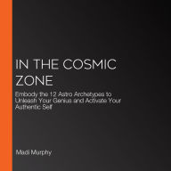 In the Cosmic Zone: Embody the 12 Astro Archetypes to Unleash Your Genius and Activate Your Authentic Self