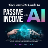 The Complete Guide to Passive Income with AI: Achieve Financial Freedom With Sustainable, Low-Time, Low-Effort Income Streams Powered by Artificial Intelligence and ChatGPT