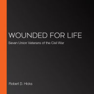 Wounded for Life: Seven Union Veterans of the Civil War