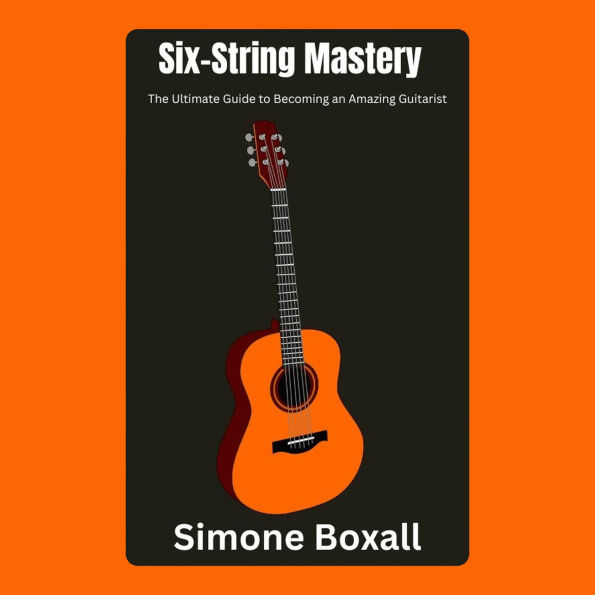 Six-String Mastery: The Ultimate Guide to Becoming an Amazing Guitarist