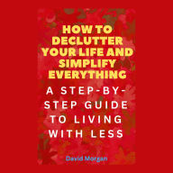 How to Declutter Your Life and Simplify Everything: A Step-by-Step Guide to Living with Less