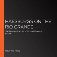 Habsburgs on the Rio Grande: The Rise and Fall of the Second Mexican Empire