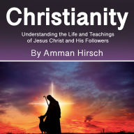 Christianity: Understanding the Life and Teachings of Jesus Christ and His Followers