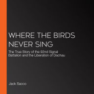 Where the Birds Never Sing: The True Story of the 92nd Signal Battalion and the Liberation of Dachau