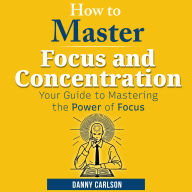 How to Master Focus and Concentration: Your Guide to Mastering the Power of Focus