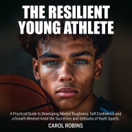 The Resilient Young Athlete: A Practical Guide to Developing Mental Toughness, Self Confidence, and a Growth Mindset Amid the Success and Setbacks of Youth Sports