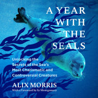 A Year with the Seals: Unlocking the Secrets of the Sea's Most Charismatic and Controversial Creatures