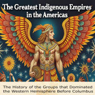 The Greatest Indigenous Empires in the Americas: The History of the Groups that Dominated the Western Hemisphere Before Columbus