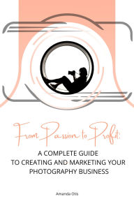 From Passion to Profit: A Complete Guide to Creating and Marketing Your Photography Business