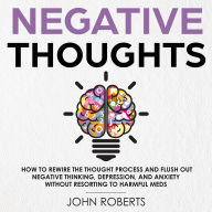 Negative Thoughts: How to Rewire the Thought Process and Flush out Negative Thinking, Depression, and Anxiety Without Resorting to Harmful Meds