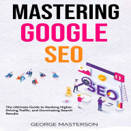 Mastering Google SEO: The Ultimate Guide to Ranking Higher, Driving Traffic, and Dominating Search Results