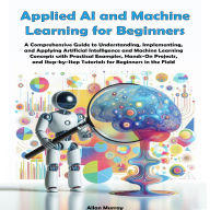 Applied AI and Machine Learning for Beginners: A Comprehensive Guide to Understanding, Implementing, and Applying Artificial Intelligence and Machine Learning Concepts with Practical Examples and Hands-On Projects