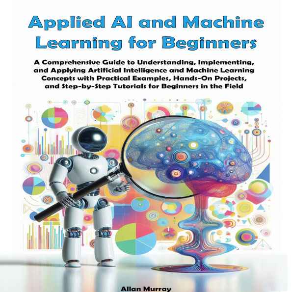 Applied AI and Machine Learning for Beginners: A Comprehensive Guide to Understanding, Implementing, and Applying Artificial Intelligence and Machine Learning Concepts with Practical Examples and Hands-On Projects