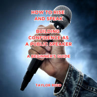 Rise and Speak: Building Confidence as a Public Speaker: A Beginner's Guide