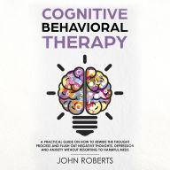 Cognitive Behavioral Therapy: How to Rewire the Thought Process and Flush out Negative Thoughts, Depression, and Anxiety, Without Resorting to Harmful Meds