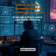 Ethical Hacking: A Beginner's Guide to Cybersecurity Mastery: Learn Skills to Protect Against Cyber Threats Effectively