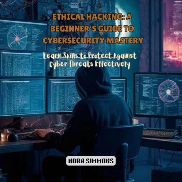 Ethical Hacking: A Beginner's Guide to Cybersecurity Mastery: Learn Skills to Protect Against Cyber Threats Effectively