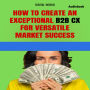 How to create an exceptional B2B CX for success in a versatile market (Audiobook) (Abridged)