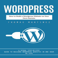 Wordpress: How to Build a Wordpress Website on Your Own Domain (A Visual Step-by-step Guide to Building Wordpress Websites in One Hour or Less)