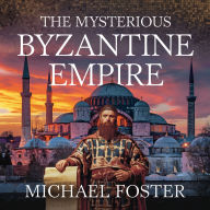 The Mysterious Byzantine Empire: The Rise, Secrets, and Legacy of the Eastern Roman Empire