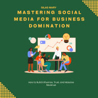 Mastering Social Media for Business Domination: How to Build Influence, Trust, and Massive Revenue