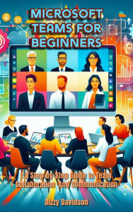Microsoft Teams for Beginners: A Step-by-Step Guide to Team Collaboration and Communication: A Step-by-Step Guide to Team Collaboration and Communication