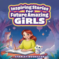 Inspiring Stories For Future Amazing Girls: A Journey For Young Readers As They Learn To Overcome Fear, Build Confidence, and Develop Self-Esteem
