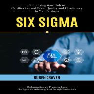 Six Sigma: Simplifying Your Path to Certification and Boost Quality and Consistency in Your Business (Understanding and Practicing Lean Six Sigma for Achieving Breakthrough Performance)