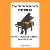 The Piano Teacher's Handbook: How to Teach, Inspire, and Build a Successful Studio
