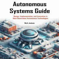 Autonomous Systems Guide: Design, Implementation, and Innovation in Next-Generation Autonomous Technologies