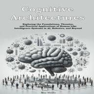 Cognitive Architectures: Exploring the Foundations, Theories, and Practical Applications of Human-Like Intelligence Systems in AI, Robotics, and Beyond