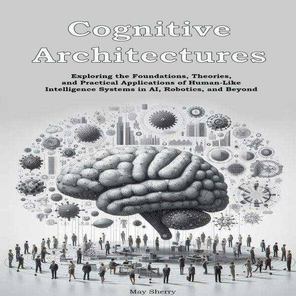 Cognitive Architectures: Exploring the Foundations, Theories, and Practical Applications of Human-Like Intelligence Systems in AI, Robotics, and Beyond