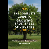 The Complete Guide to Growing Fruit Trees and Bushes: Cultivate and Care for Your Own Orchard