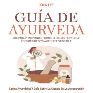 Guía De Ayurveda: Guía Para Principiantes Formas Sencillas De Prevenir Enfermedades Y Mantenerse Saludable (Cocina Ayurvédica Y Guía Sobre La Ciencia De La Autocuración)